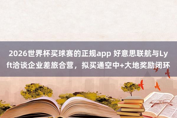 2026世界杯买球赛的正规app 好意思联航与Lyft洽谈企业差旅合营，拟买通空中+大地奖励闭环