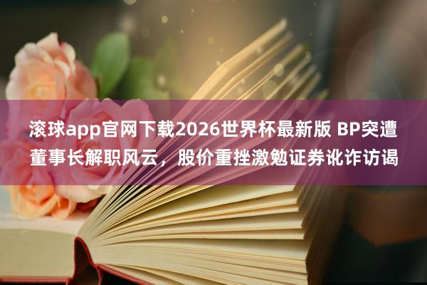滚球app官网下载2026世界杯最新版 BP突遭董事长解职风云，股价重挫激勉证券讹诈访谒