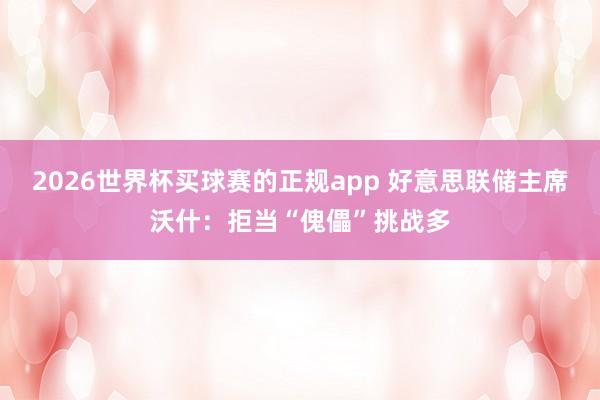 2026世界杯买球赛的正规app 好意思联储主席沃什：拒当“傀儡”挑战多