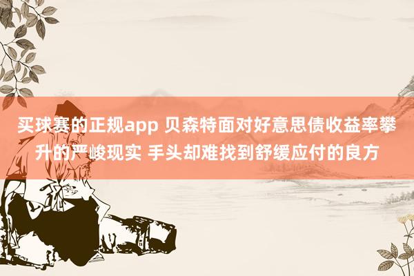 买球赛的正规app 贝森特面对好意思债收益率攀升的严峻现实 手头却难找到舒缓应付的良方