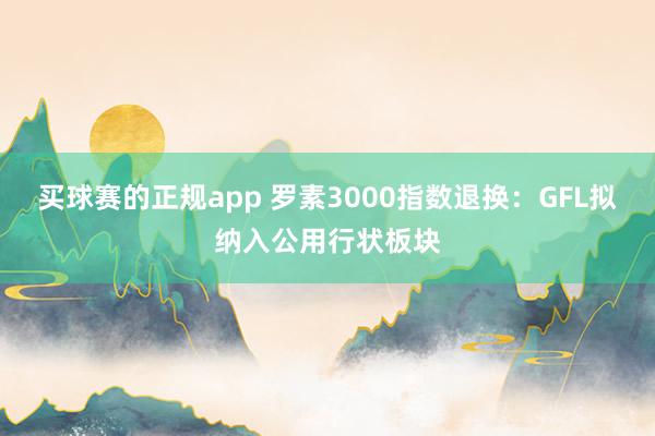 买球赛的正规app 罗素3000指数退换：GFL拟纳入公用行状板块