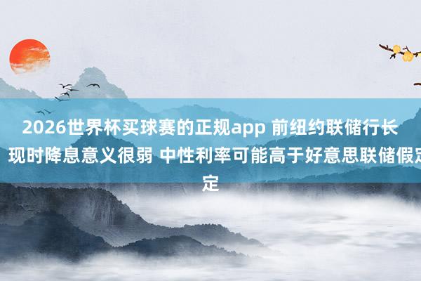 2026世界杯买球赛的正规app 前纽约联储行长：现时降息意义很弱 中性利率可能高于好意思联储假定