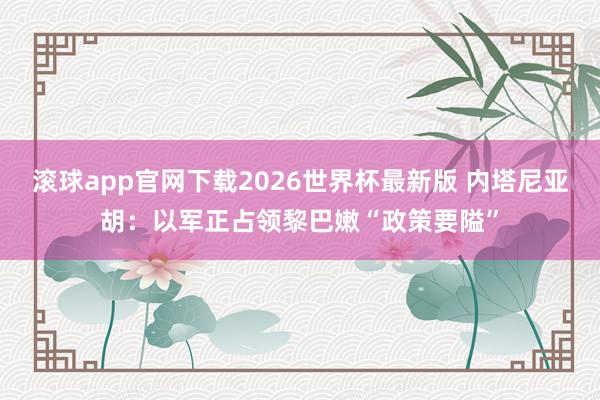滚球app官网下载2026世界杯最新版 内塔尼亚胡：以军正占领黎巴嫩“政策要隘”