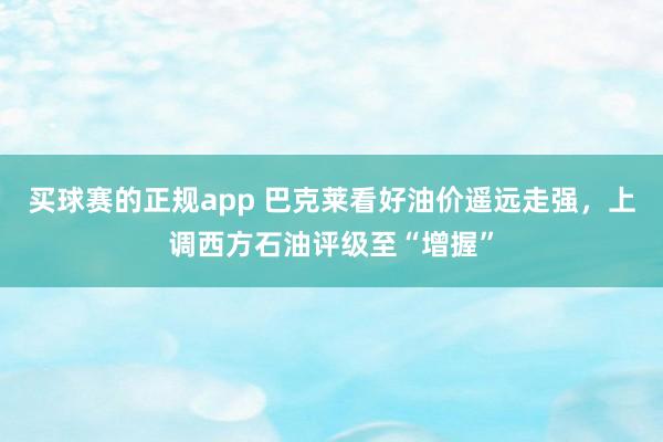 买球赛的正规app 巴克莱看好油价遥远走强，上调西方石油评级至“增握”