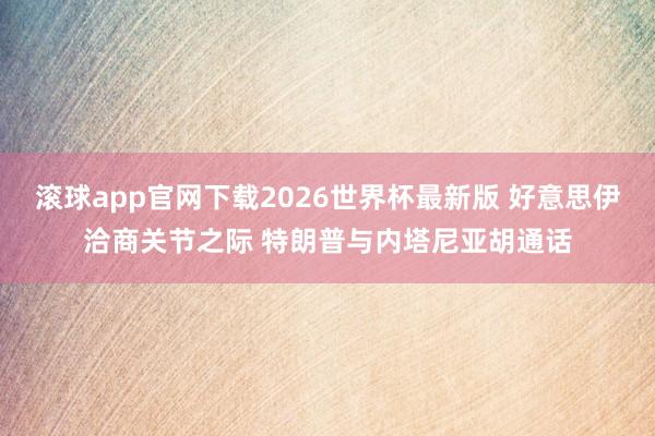 滚球app官网下载2026世界杯最新版 好意思伊洽商关节之际 特朗普与内塔尼亚胡通话