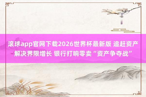 滚球app官网下载2026世界杯最新版 追赶资产解决界限增长 银行打响零卖“资产争夺战”