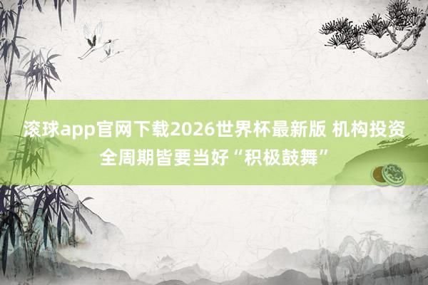 滚球app官网下载2026世界杯最新版 机构投资全周期皆要当好“积极鼓舞”