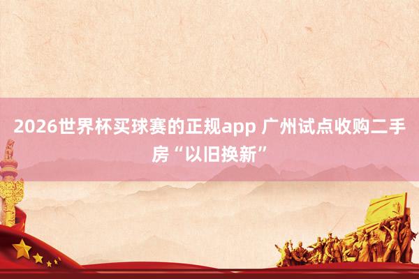 2026世界杯买球赛的正规app 广州试点收购二手房“以旧换新”