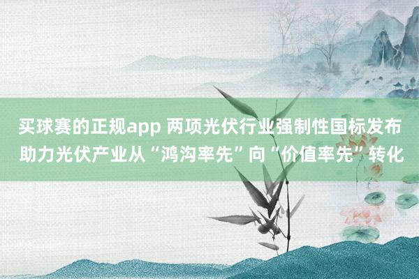 买球赛的正规app 两项光伏行业强制性国标发布 助力光伏产业从“鸿沟率先”向“价值率先”转化