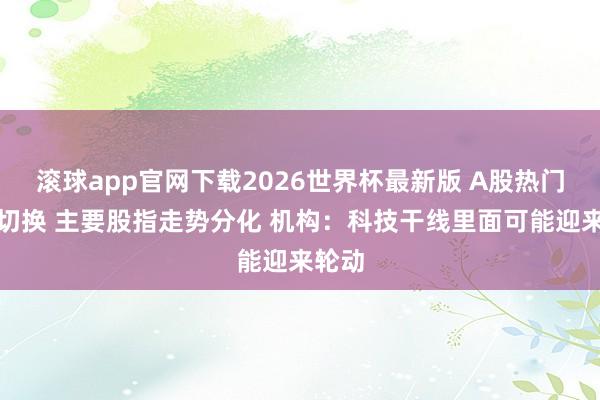 滚球app官网下载2026世界杯最新版 A股热门高下切换 主要股指走势分化 机构：科技干线里面可能迎来轮动
