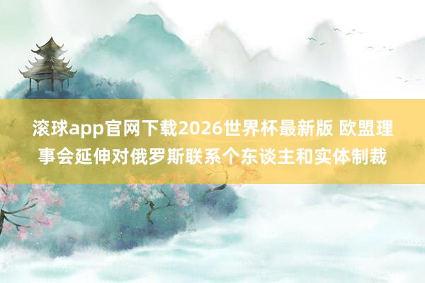 滚球app官网下载2026世界杯最新版 欧盟理事会延伸对俄罗斯联系个东谈主和实体制裁