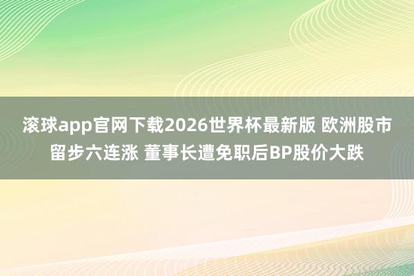 滚球app官网下载2026世界杯最新版 欧洲股市留步六连涨 董事长遭免职后BP股价大跌