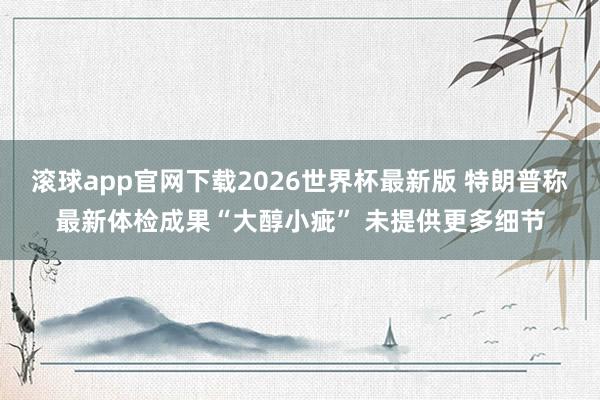 滚球app官网下载2026世界杯最新版 特朗普称最新体检成果“大醇小疵” 未提供更多细节