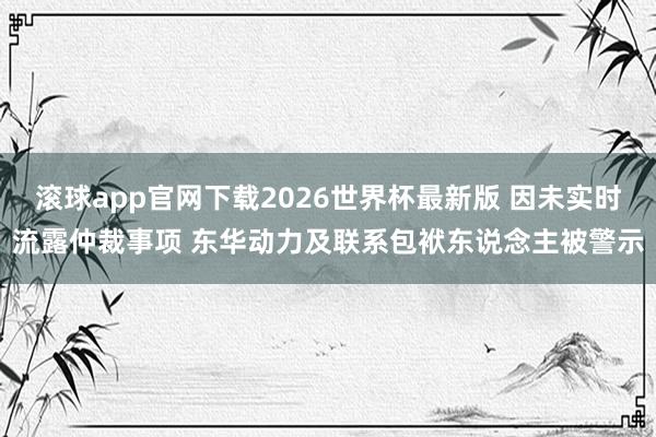 滚球app官网下载2026世界杯最新版 因未实时流露仲裁事项 东华动力及联系包袱东说念主被警示