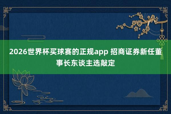 2026世界杯买球赛的正规app 招商证券新任董事长东谈主选敲定
