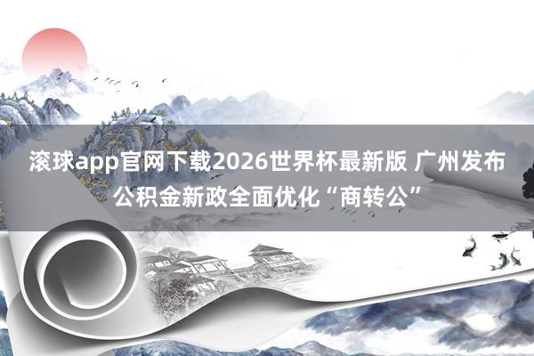 滚球app官网下载2026世界杯最新版 广州发布公积金新政全面优化“商转公”