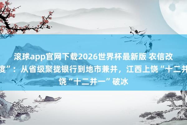 滚球app官网下载2026世界杯最新版 农信改革“加快度”：从省级聚拢银行到地市兼并，江西上饶“十二并一”破冰