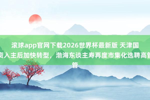 滚球app官网下载2026世界杯最新版 天津国资入主后加快转型，渤海东谈主寿再度市集化选聘高管