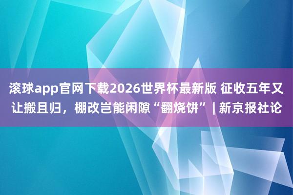 滚球app官网下载2026世界杯最新版 征收五年又让搬且归，棚改岂能闲隙“翻烧饼” | 新京报社论