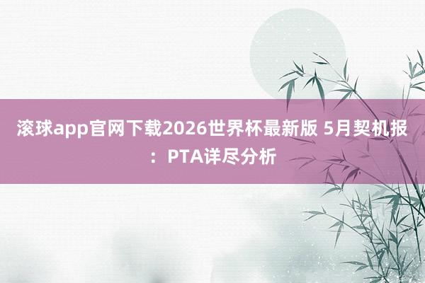 滚球app官网下载2026世界杯最新版 5月契机报：PTA详尽分析