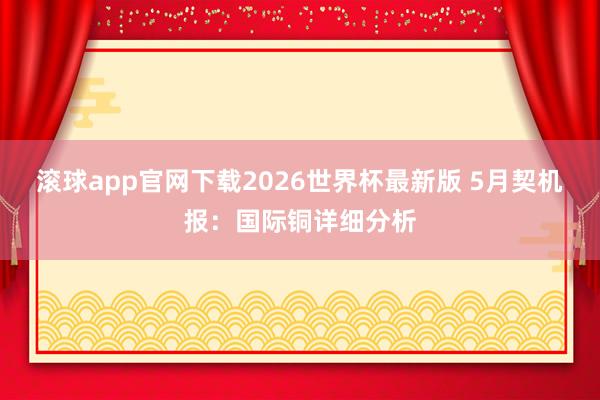 滚球app官网下载2026世界杯最新版 5月契机报：国际铜详细分析