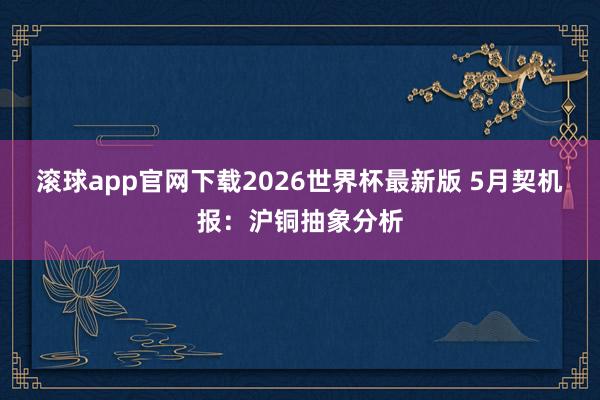 滚球app官网下载2026世界杯最新版 5月契机报：沪铜抽象分析
