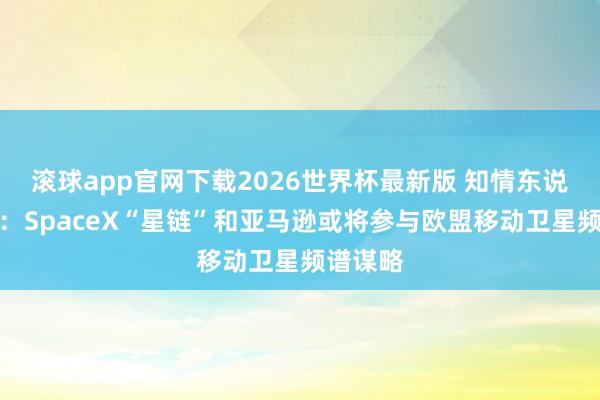 滚球app官网下载2026世界杯最新版 知情东说念主士：SpaceX“星链”和亚马逊或将参与欧盟移动卫星频谱谋略