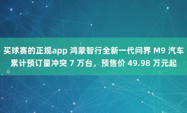 买球赛的正规app 鸿蒙智行全新一代问界 M9 汽车累计预订量冲突 7 万台，预售价 49.98 万元起