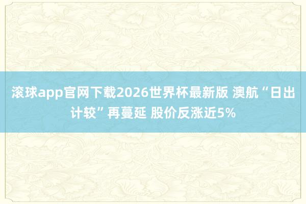 滚球app官网下载2026世界杯最新版 澳航“日出计较”再蔓延 股价反涨近5%