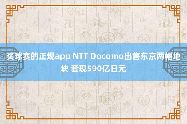 买球赛的正规app NTT Docomo出售东京两幅地块 套现590亿日元