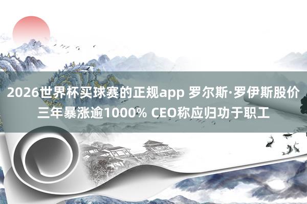 2026世界杯买球赛的正规app 罗尔斯·罗伊斯股价三年暴涨逾1000% CEO称应归功于职工