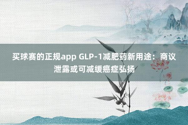 买球赛的正规app GLP-1减肥药新用途：商议泄露或可减缓癌症弘扬