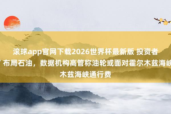滚球app官网下载2026世界杯最新版 投资者“不敢”布局石油，数据机构高管称油轮或面对霍尔木兹海峡通行费