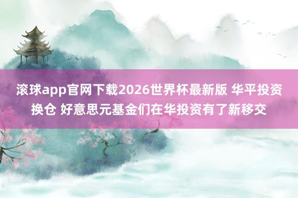 滚球app官网下载2026世界杯最新版 华平投资换仓 好意思元基金们在华投资有了新移交