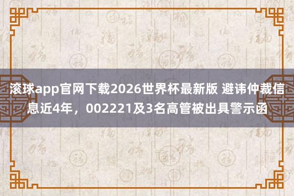 滚球app官网下载2026世界杯最新版 避讳仲裁信息近4年，002221及3名高管被出具警示函
