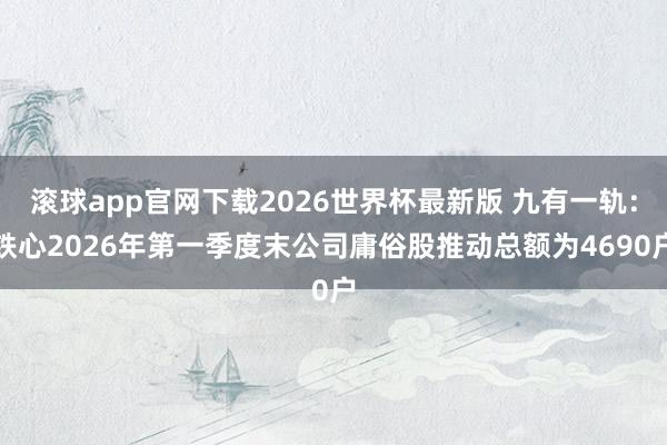 滚球app官网下载2026世界杯最新版 九有一轨：铁心2026年第一季度末公司庸俗股推动总额为4690户