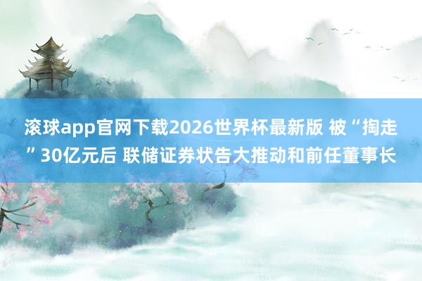 滚球app官网下载2026世界杯最新版 被“掏走”30亿元后 联储证券状告大推动和前任董事长