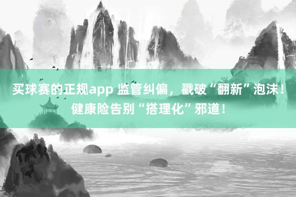 买球赛的正规app 监管纠偏，戳破“翻新”泡沫！健康险告别“搭理化”邪道！