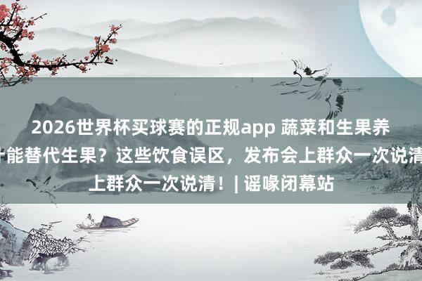 2026世界杯买球赛的正规app 蔬菜和生果养分差未几？果汁能替代生果？这些饮食误区，发布会上群众一次说清！| 谣喙闭幕站