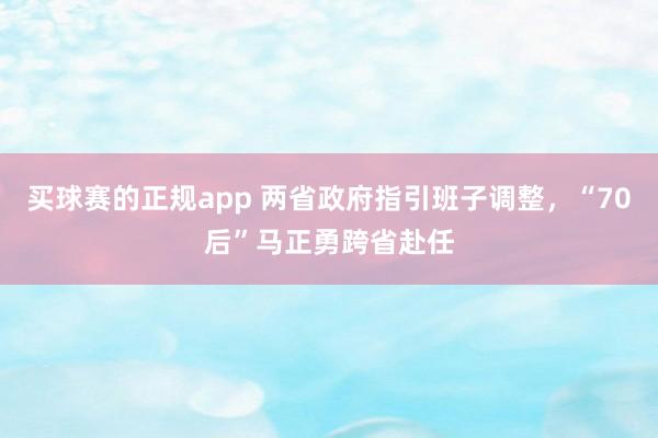 买球赛的正规app 两省政府指引班子调整，“70后”马正勇跨省赴任