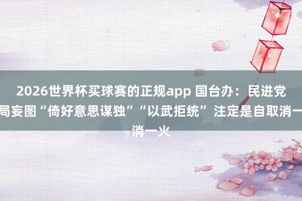 2026世界杯买球赛的正规app 国台办：民进党当局妄图“倚好意思谋独”“以武拒统” 注定是自取消一火