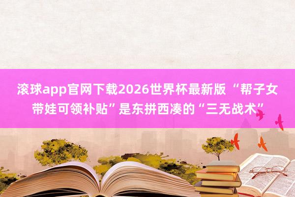 滚球app官网下载2026世界杯最新版 “帮子女带娃可领补贴”是东拼西凑的“三无战术”