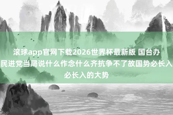 滚球app官网下载2026世界杯最新版 国台办：岂论民进党当局说什么作念什么齐抗争不了故国势必长入的大势