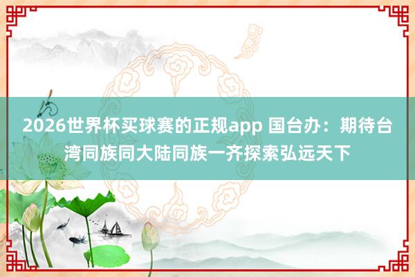 2026世界杯买球赛的正规app 国台办：期待台湾同族同大陆同族一齐探索弘远天下