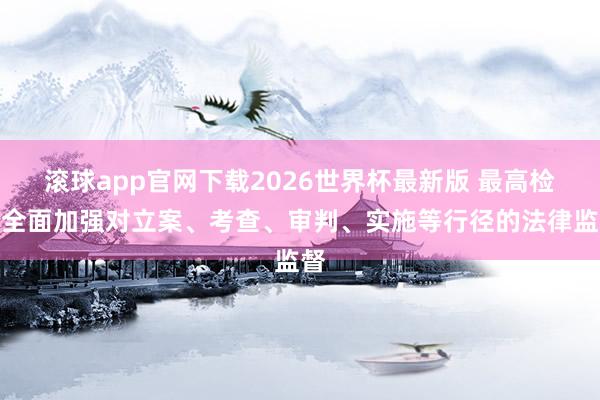 滚球app官网下载2026世界杯最新版 最高检：全面加强对立案、考查、审判、实施等行径的法律监督