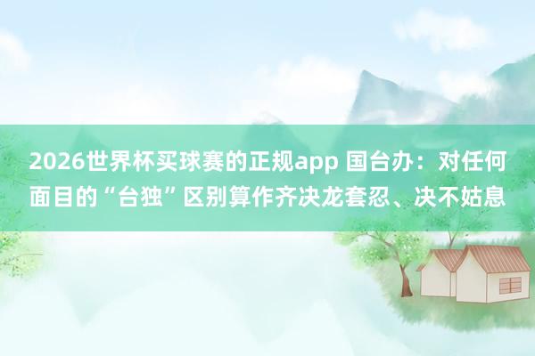 2026世界杯买球赛的正规app 国台办：对任何面目的“台独”区别算作齐决龙套忍、决不姑息