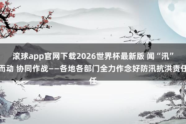 滚球app官网下载2026世界杯最新版 闻“汛”而动 协同作战——各地各部门全力作念好防汛抗洪责任