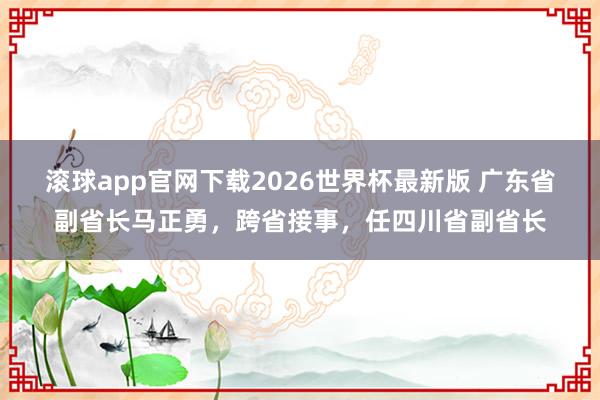 滚球app官网下载2026世界杯最新版 广东省副省长马正勇，跨省接事，任四川省副省长