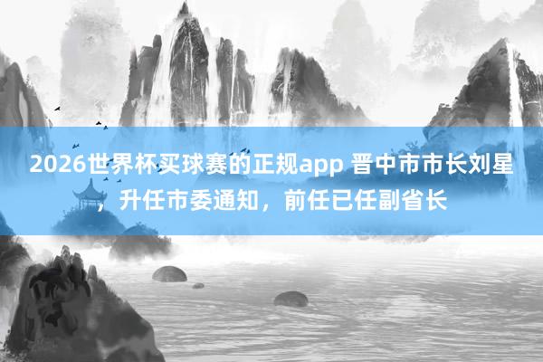 2026世界杯买球赛的正规app 晋中市市长刘星，升任市委通知，前任已任副省长
