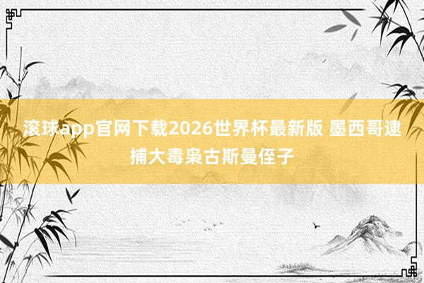 滚球app官网下载2026世界杯最新版 墨西哥逮捕大毒枭古斯曼侄子